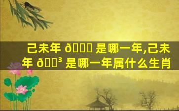 己未年 🐟 是哪一年,己未年 🌳 是哪一年属什么生肖